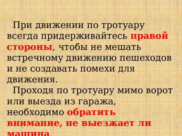  При движении по тротуару всегда придерживайтесь правой стороны ,  чтобы не мешать встречному движению пешеходов и не создавать помехи для движения.  Проходя по тротуару мимо ворот или выезда из гаража, необходимо обратить внимание, не выезжает ли машина .   