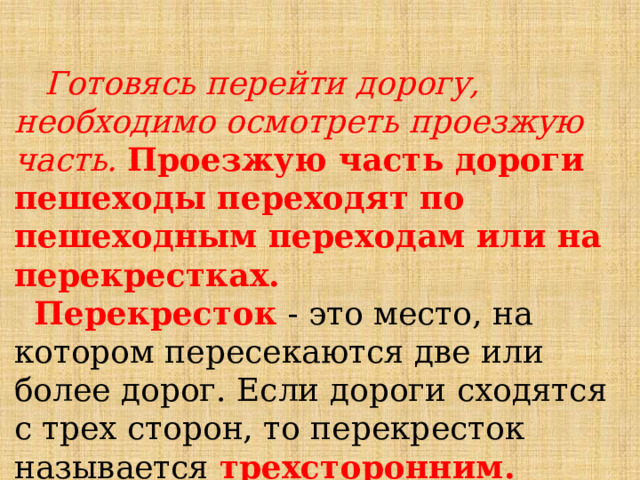  Готовясь перейти дорогу, необходимо осмотреть проезжую часть. Проезжую часть дороги пешеходы переходят по пешеходным переходам или на перекрестках.   Перекресток  - это место, на котором пересекаются две или более дорог. Если дороги сходятся с трех сторон, то перекресток называется  трехсторонним. 