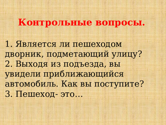 Контрольные вопросы. 1. Является ли пешеходом дворник, подметающий улицу? 2. Выходя из подъезда, вы увидели приближающийся автомобиль. Как вы поступите? 3. Пешеход- это… 
