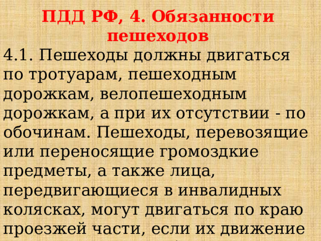 ПДД РФ, 4. Обязанности пешеходов 4.1. Пешеходы должны двигаться по тротуарам, пешеходным дорожкам, велопешеходным дорожкам, а при их отсутствии - по обочинам. Пешеходы, перевозящие или переносящие громоздкие предметы, а также лица, передвигающиеся в инвалидных колясках, могут двигаться по краю проезжей части, если их движение по тротуарам или обочинам создает помехи для других пешеходов. 