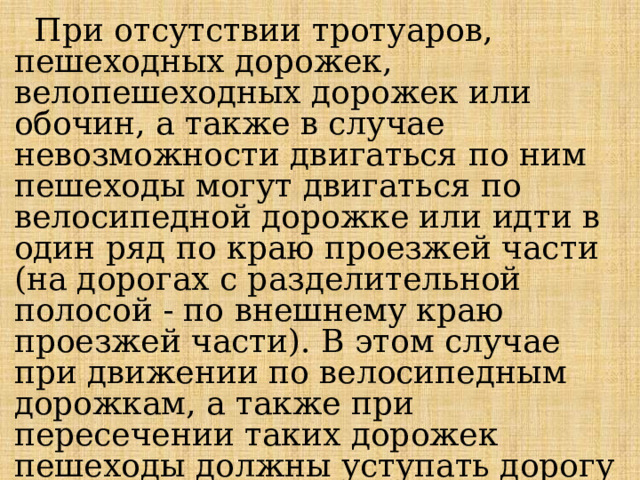  При отсутствии тротуаров, пешеходных дорожек, велопешеходных дорожек или обочин, а также в случае невозможности двигаться по ним пешеходы могут двигаться по велосипедной дорожке или идти в один ряд по краю проезжей части (на дорогах с разделительной полосой - по внешнему краю проезжей части). В этом случае при движении по велосипедным дорожкам, а также при пересечении таких дорожек пешеходы должны уступать дорогу велосипедистам и лицам, использующим для передвижения средства индивидуальной мобильности. 