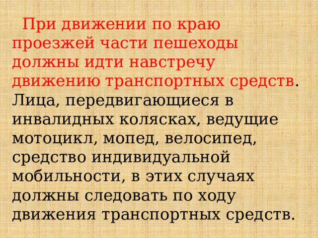  При движении по краю проезжей части пешеходы должны идти навстречу движению транспортных средств . Лица, передвигающиеся в инвалидных колясках, ведущие мотоцикл, мопед, велосипед, средство индивидуальной мобильности, в этих случаях должны следовать по ходу движения транспортных средств. 