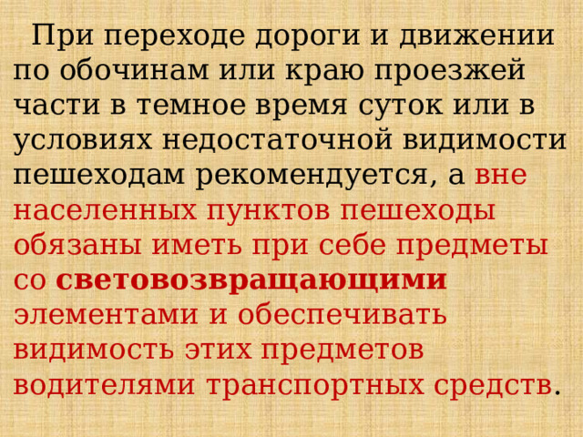  При переходе дороги и движении по обочинам или краю проезжей части в темное время суток или в условиях недостаточной видимости пешеходам рекомендуется, а вне населенных пунктов пешеходы обязаны иметь при себе предметы со световозвращающими элементами и обеспечивать видимость этих предметов водителями транспортных средств . 