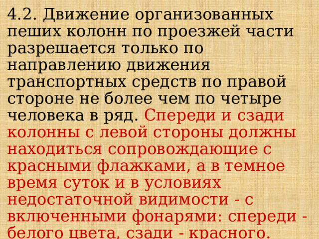 4.2. Движение организованных пеших колонн по проезжей части разрешается только по направлению движения транспортных средств по правой стороне не более чем по четыре человека в ряд. Спереди и сзади колонны с левой стороны должны находиться сопровождающие с красными флажками, а в темное время суток и в условиях недостаточной видимости - с включенными фонарями: спереди - белого цвета, сзади - красного. 