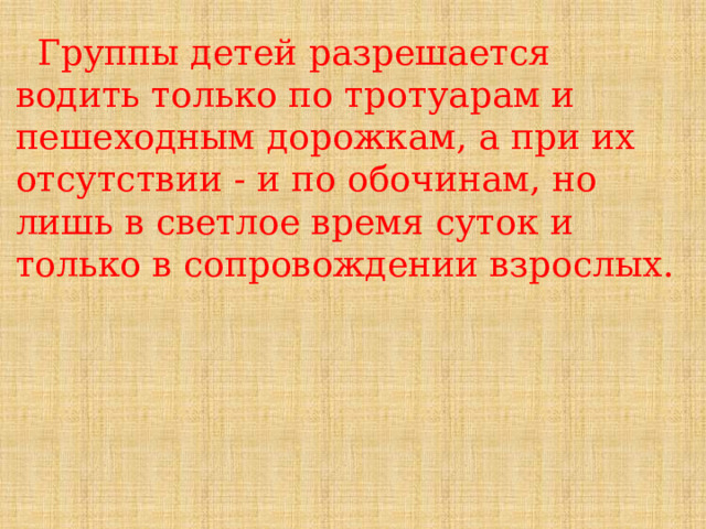  Группы детей разрешается водить только по тротуарам и пешеходным дорожкам, а при их отсутствии - и по обочинам, но лишь в светлое время суток и только в сопровождении взрослых. 
