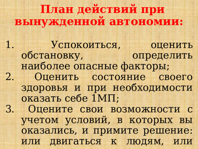 План действий при вынужденной автономии:   Успокоиться, оценить обстановку, определить наиболее опасные факторы;  Оценить состояние своего здоровья и при необходимости оказать себе 1МП;  Оцените свои возможности с учетом условий, в которых вы оказались, и примите решение: или двигаться к людям, или ждать помощи, оставаясь на месте; 