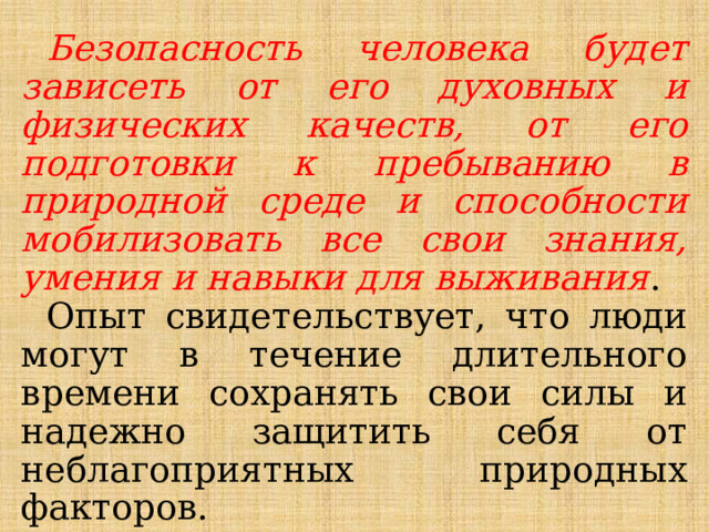 Безопасность человека будет зависеть от его духовных и физических качеств, от его подготовки к пребыванию в природной среде и способности мобилизовать все свои знания, умения и навыки для выживания . Опыт свидетельствует, что люди могут в течение длительного времени сохранять свои силы и надежно защитить себя от неблагоприятных природных факторов. 