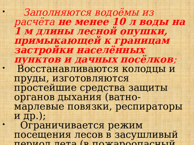  Заполняются водоёмы из расчёта не менее 10 л воды на 1 м длины лесной опушки, примыкающей к границам застройки населённых пунктов и дачных посёлков ;  Восстанавливаются колодцы и пруды, изготовляются простейшие средства защиты органов дыхания (ватно-марлевые повязки, респираторы и др.);  Ограничивается режим посещения лесов в засушливый период лета (в пожароопасный период). 