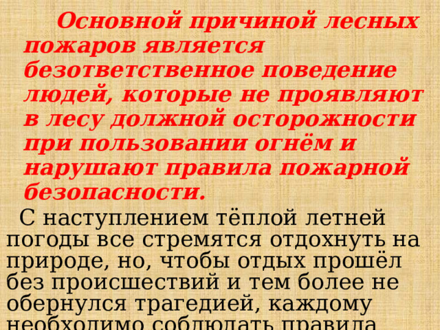  Основной причиной лесных пожаров является безответственное поведение людей, которые не проявляют в лесу должной осторожности при пользовании огнём и нарушают правила пожарной безопасности. С наступлением тёплой летней погоды все стремятся отдохнуть на природе, но, чтобы отдых прошёл без происшествий и тем более не обернулся трагедией, каждому необходимо соблюдать правила пожарной безопасности в лесу.  