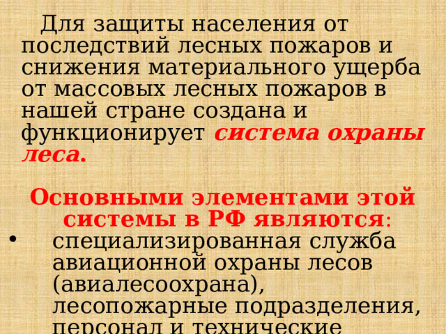  Для защиты населения от последствий лесных пожаров и снижения материального ущерба от массовых лесных пожаров в нашей стране создана и функционирует система охраны леса .  Основными элементами этой системы в РФ являются :  специализированная служба авиационной охраны лесов (авиалесоохрана), лесопожарные подразделения, персонал и технические средства лесхозов (наземная лесная охрана); специализированная служба авиационной охраны лесов (авиалесоохрана), лесопожарные подразделения, персонал и технические средства лесхозов (наземная лесная охрана); специализированная служба авиационной охраны лесов (авиалесоохрана), лесопожарные подразделения, персонал и технические средства лесхозов (наземная лесная охрана); 