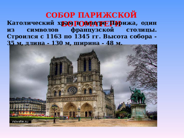 СОБОР ПАРИЖСКОЙ БОГОМАТЕРИ Католический храм в центре Парижа, один из символов французской столицы. Строился с 1163 по 1345 гг. Высота собора - 35 м, длина - 130 м, ширина - 48 м. 