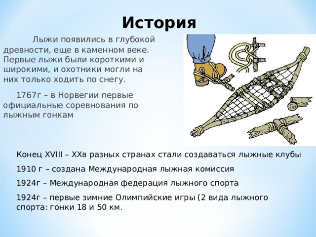 История  Лыжи появились в глубокой древности, еще в каменном веке. Первые лыжи были короткими и широкими, и охотники могли на них только ходить по снегу.  1767г – в Норвегии первые официальные соревнования по лыжным гонкам Конец XVIII – XX в разных странах стали создаваться лыжные клубы 1910 г – создана Международная лыжная комиссия 1924г – Международная федерация лыжного спорта 1924г – первые зимние Олимпийские игры (2 вида лыжного спорта: гонки 18 и 50 км. 
