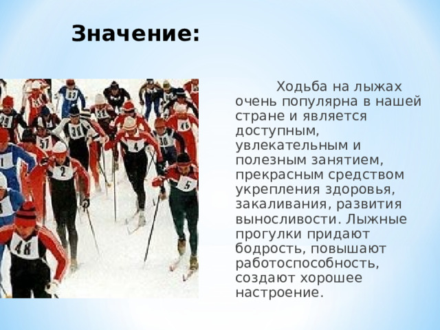 Значение:   Ходьба на лыжах очень популярна в нашей стране и является доступным, увлекательным и полезным занятием, прекрасным средством укрепления здоровья, закаливания, развития выносливости. Лыжные прогулки придают бодрость, повышают работоспособность, создают хорошее настроение. 