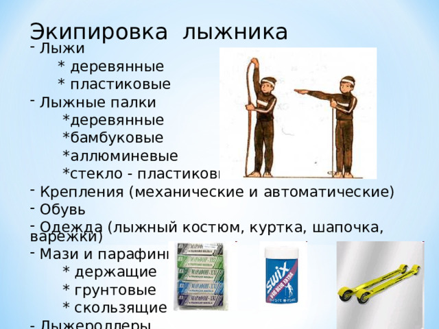 Экипировка лыжника  Лыжи  * деревянные  * пластиковые  Лыжные палки  *деревянные  *бамбуковые  *аллюминевые  *стекло - пластиковые  Крепления (механические и автоматические)  Обувь  Одежда (лыжный костюм, куртка, шапочка, варежки)  Мази и парафины  * держащие  * грунтовые  * скользящие - Лыжероллеры 