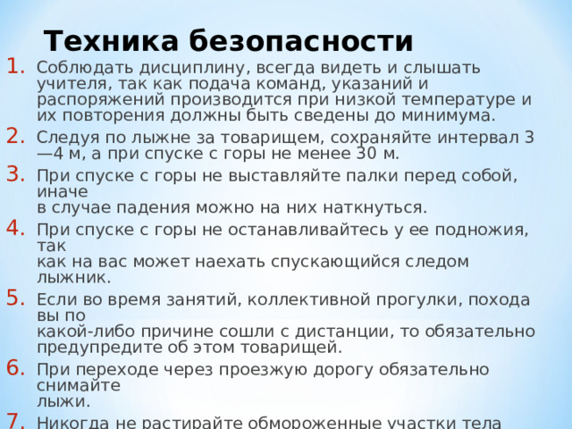 Техника безопасности Соблюдать дисциплину, всегда видеть и слышать учителя, так как подача команд, указаний и распоряжений производится при низкой температуре и их повторения должны быть сведены до минимума. Следуя по лыжне за товарищем, сохраняйте интервал 3—4 м, а при спуске с горы не менее 30 м. При спуске с горы не выставляйте палки перед собой, иначе  в случае падения можно на них наткнуться. При спуске с горы не останавливайтесь у ее подножия, так  как на вас может наехать спускающийся следом лыжник. Если во время занятий, коллективной прогулки, похода вы по  какой-либо причине сошли с дистанции, то обязательно предупредите об этом товарищей. При переходе через проезжую дорогу обязательно снимайте  лыжи. Никогда не растирайте обмороженные участки тела снегом. 
