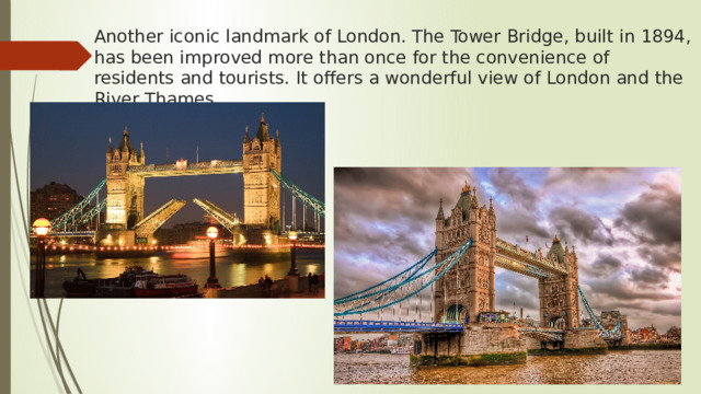 Another iconic landmark of London. The Tower Bridge, built in 1894, has been improved more than once for the convenience of residents and tourists. It offers a wonderful view of London and the River Thames. 
