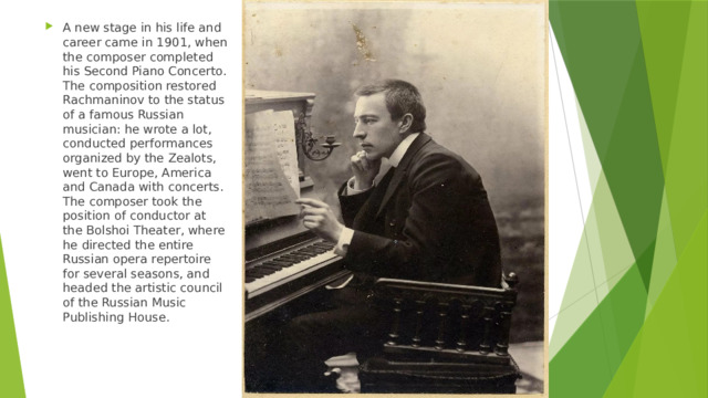 A new stage in his life and career came in 1901, when the composer completed his Second Piano Concerto. The composition restored Rachmaninov to the status of a famous Russian musician: he wrote a lot, conducted performances organized by the Zealots, went to Europe, America and Canada with concerts. The composer took the position of conductor at the Bolshoi Theater, where he directed the entire Russian opera repertoire for several seasons, and headed the artistic council of the Russian Music Publishing House. 