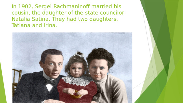 In 1902, Sergei Rachmaninoff married his cousin, the daughter of the state councilor Natalia Satina. They had two daughters, Tatiana and Irina. 