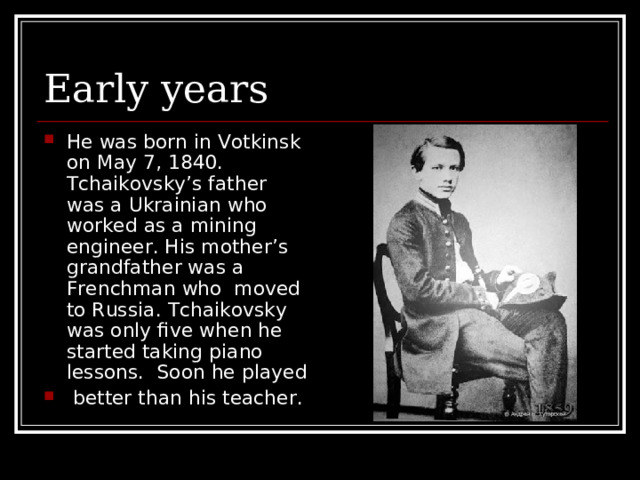 Early years He was born in Votkinsk on May 7, 1840. Tchaikovsky’s father was a Ukrainian who worked as a mining engineer. His mother’s grandfather was a Frenchman who moved to Russia. Tchaikovsky was only five when he started taking piano lessons. Soon he played  better than his teacher. 