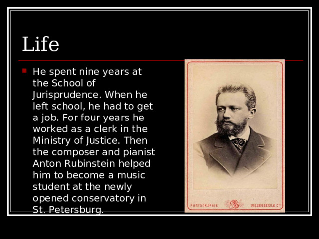 Life He spent nine years at the School of Jurisprudence. When he left school, he had to get a job. For four years he worked as a clerk in the Ministry of Justice. Then the composer and pianist Anton Rubinstein helped him to become a music student at the newly opened conservatory in St. Petersburg. 