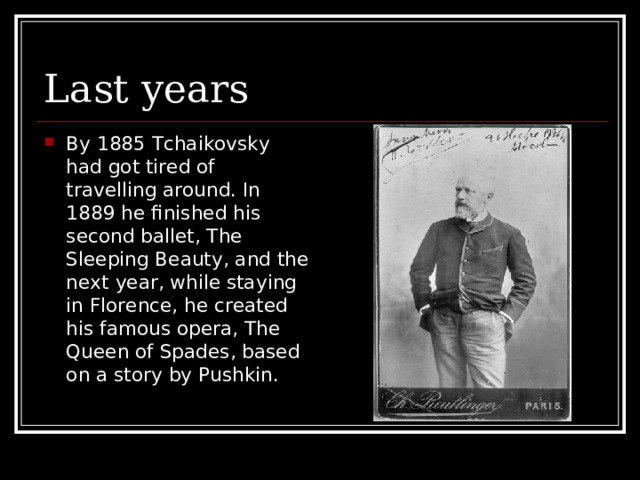 Last years By 1885 Tchaikovsky had got tired of travelling around. In 1889 he finished his second ballet, The Sleeping Beauty, and the next year, while staying in Florence, he created his famous opera, The Queen of Spades, based on a story by Pushkin. 