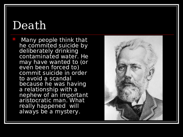 Death  Many people think that he commited suicide by deliberately drinking contaminated water. He may have wanted to (or even been forced to) commit suicide in order to avoid a scandal because he was having a relationship with a nephew of an important aristocratic man. What really happened will always be a mystery. 