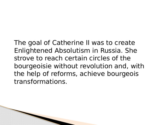 The goal of Catherine II was to create Enlightened Absolutism in Russia. She strove to reach certain circles of the bourgeoisie without revolution and, with the help of reforms, achieve bourgeois transformations. 