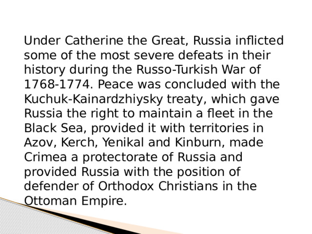 Under Catherine the Great, Russia inflicted some of the most severe defeats in their history during the Russo-Turkish War of 1768-1774. Peace was concluded with the Kuchuk-Kainardzhiysky treaty, which gave Russia the right to maintain a fleet in the Black Sea, provided it with territories in Azov, Kerch, Yenikal and Kinburn, made Crimea a protectorate of Russia and provided Russia with the position of defender of Orthodox Christians in the Ottoman Empire. 