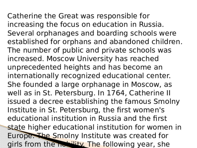 Catherine the Great was responsible for increasing the focus on education in Russia. Several orphanages and boarding schools were established for orphans and abandoned children. The number of public and private schools was increased. Moscow University has reached unprecedented heights and has become an internationally recognized educational center. She founded a large orphanage in Moscow, as well as in St. Petersburg. In 1764, Catherine II issued a decree establishing the famous Smolny Institute in St. Petersburg, the first women's educational institution in Russia and the first state higher educational institution for women in Europe. The Smolny Institute was created for girls from the nobility. The following year, she also founded the Novodevichy Institute in Moscow for the daughters of commoners. 