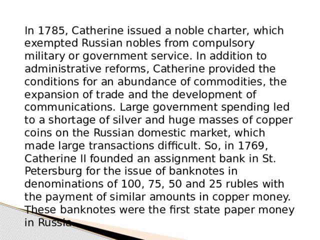 In 1785, Catherine issued a noble charter, which exempted Russian nobles from compulsory military or government service. In addition to administrative reforms, Catherine provided the conditions for an abundance of commodities, the expansion of trade and the development of communications. Large government spending led to a shortage of silver and huge masses of copper coins on the Russian domestic market, which made large transactions difficult. So, in 1769, Catherine II founded an assignment bank in St. Petersburg for the issue of banknotes in denominations of 100, 75, 50 and 25 rubles with the payment of similar amounts in copper money. These banknotes were the first state paper money in Russia. 