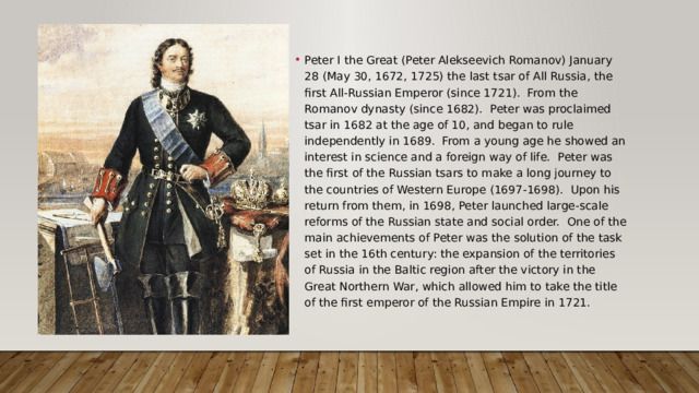 Peter I the Great (Peter Alekseevich Romanov) January 28 (May 30, 1672, 1725) the last tsar of All Russia, the first All-Russian Emperor (since 1721). From the Romanov dynasty (since 1682). Peter was proclaimed tsar in 1682 at the age of 10, and began to rule independently in 1689. From a young age he showed an interest in science and a foreign way of life. Peter was the first of the Russian tsars to make a long journey to the countries of Western Europe (1697-1698). Upon his return from them, in 1698, Peter launched large-scale reforms of the Russian state and social order. One of the main achievements of Peter was the solution of the task set in the 16th century: the expansion of the territories of Russia in the Baltic region after the victory in the Great Northern War, which allowed him to take the title of the first emperor of the Russian Empire in 1721. 