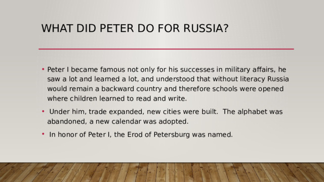what did Peter do for Russia? Peter I became famous not only for his successes in military affairs, he saw a lot and learned a lot, and understood that without literacy Russia would remain a backward country and therefore schools were opened where children learned to read and write.  Under him, trade expanded, new cities were built. The alphabet was abandoned, a new calendar was adopted.  In honor of Peter I, the Erod of Petersburg was named. 