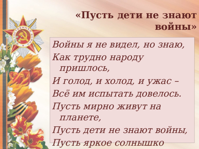 «Пусть дети не знают войны» Войны я не видел, но знаю, Как трудно народу пришлось, И голод, и холод, и ужас – Всё им испытать довелось. Пусть мирно живут на планете, Пусть дети не знают войны, Пусть яркое солнышко светит! Мы дружной семьёй быть должны. 