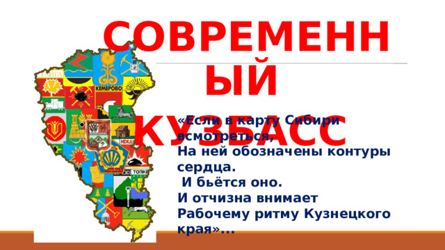 СОВРЕМЕННЫЙ КУЗБАСС «Если в карту Сибири всмотреться, На ней обозначены контуры сердца.  И бьётся оно. И отчизна внимает Рабочему ритму Кузнецкого края»...   Г. Юров 