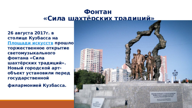 Фонтан  «Сила шахтёрских традиций»   26 августа 2017г. в столице Кузбасса на  Площади искусств  прошло торжественное открытие светомузыкального фонтана «Сила шахтёрских традиций». Новый городской арт-объект установили перед государственной  филармонией Кузбасса. 