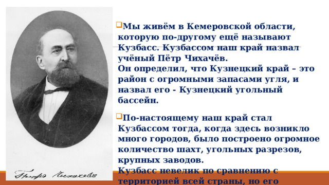Мы живём в Кемеровской области, которую по-другому ещё называют Кузбасс. Кузбассом наш край назвал учёный Пётр Чихачёв.  Он определил, что Кузнецкий край – это район с огромными запасами угля, и назвал его - Кузнецкий угольный бассейн. По-настоящему наш край стал Кузбассом тогда, когда здесь возникло много городов, было построено огромное количество шахт, угольных разрезов, крупных заводов.  Кузбасс невелик по сравнению с территорией всей страны, но его населяет около 3 миллионов человек. 