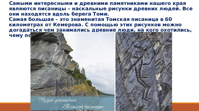 Самыми интересными и древними памятниками нашего края являются писаницы – наскальные рисунки древних людей. Все они находятся вдоль берега Томи.  Самая большая – это знаменитая Томская писаница в 60 километрах от Кемерова. С помощью этих рисунков можно догадаться чем занимались древние люди, на кого охотились, чему поклонялись. 