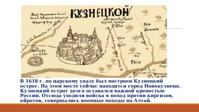 В 1618 г. по царскому указу был построен Кузнецкий острог. На этом месте сейчас находится город Новокузнецк. Кузнецкий острог долго оставался важной крепостью России. Отсюда уходили войска в поход против киргизов, ойротов, совершались военные походы на Алтай.   