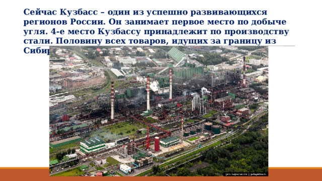 Сейчас Кузбасс – один из успешно развивающихся регионов России. Он занимает первое место по добыче угля. 4-е место Кузбассу принадлежит по производству стали. Половину всех товаров, идущих за границу из Сибири, даёт Кузбасс. 