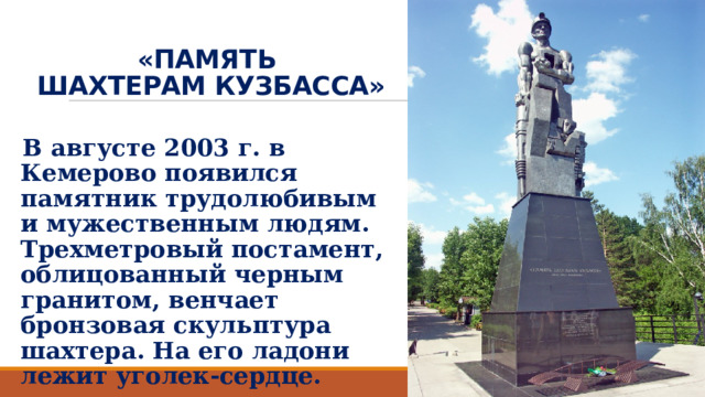 «ПАМЯТЬ  ШАХТЕРАМ КУЗБАССА» В августе 2003 г. в Кемерово появился памятник трудолюбивым и мужественным людям. Трехметровый постамент, облицованный черным гранитом, венчает бронзовая скульптура шахтера. На его ладони лежит уголек-сердце. 