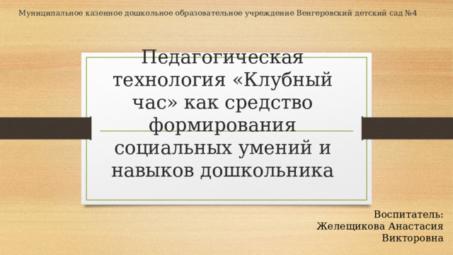 Муниципальное казенное дошкольное образовательное учреждение Венгеровский детский сад №4 Педагогическая технология «Клубный час» как средство формирования социальных умений и навыков дошкольника Воспитатель: Желещикова Анастасия Викторовна 