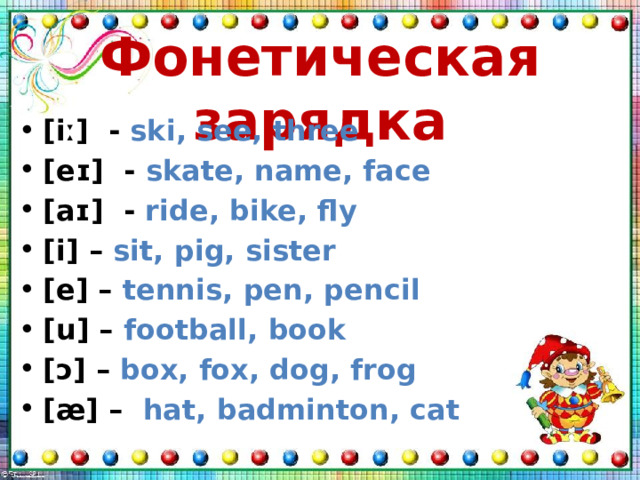 Фонетическая зарядка [iː] - ski, see, three [eɪ] - skate, name, face [aɪ] - ride, bike, fly [i] – sit, pig, sister [e] – tennis, pen, pencil [u] – football, book [ɔ] – box, fox, dog, frog [æ] – hat, badminton, cat  