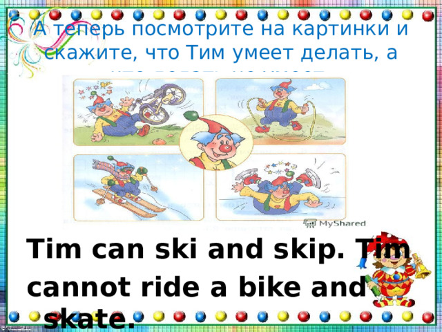 А теперь посмотрите на картинки и скажите, что Тим умеет делать, а что делать не умеет.       Tim can ski and skip. Tim cannot ride a bike and skate. 