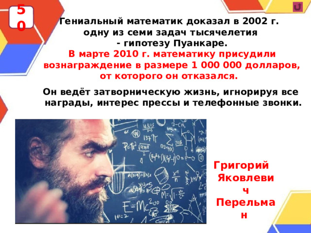 50 Гениальный математик доказал в 2002 г. одну из семи задач тысячелетия  - гипотезу Пуанкаре.  В марте 2010 г. математику присудили вознаграждение в размере 1 000 000 долларов, от которого он отказался.  Он ведёт затворническую жизнь, игнорируя все награды, интерес прессы и телефонные звонки.  Григорий Яковлевич Перельман  