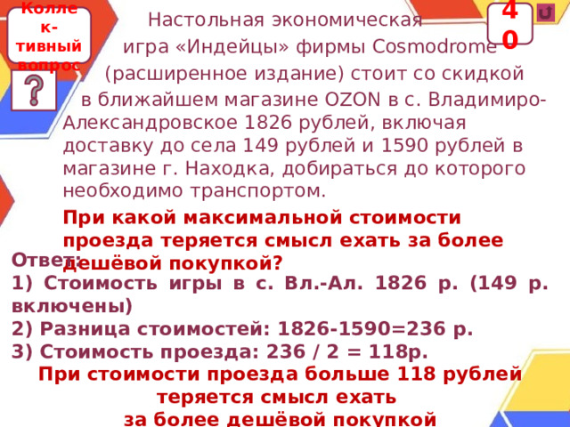 40  Настольная экономическая  игра «Индейцы» фирмы Cosmodrome  (расширенное издание) стоит со скидкой  в ближайшем магазине OZON в с. Владимиро- Александровское 1826 рублей, включая доставку до села 149 рублей и 1590 рублей в магазине г. Находка, добираться до которого необходимо транспортом. При какой максимальной стоимости проезда теряется смысл ехать за более дешёвой покупкой? Коллек-тивный вопрос Ответ: 1) Стоимость игры в с. Вл.-Ал. 1826 р. (149 р. включены) 2) Разница стоимостей: 1826-1590=236 р. 3) Стоимость проезда: 236 / 2 = 118р. При стоимости проезда больше 118 рублей теряется смысл ехать за более дешёвой покупкой  