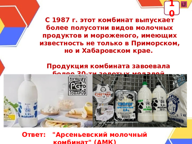 10 С 1987 г. этот комбинат выпускает более полусотни видов молочных продуктов и мороженого, имеющих известность не только в Приморском, но и Хабаровском крае.  Продукция комбината завоевала более 30-ти золотых медалей. Ответ: 