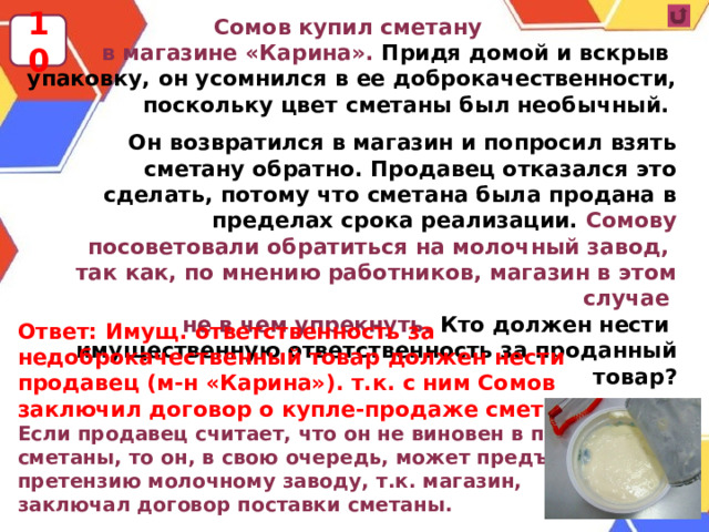 Сомов купил сметану в магазине «Карина». Придя домой и вскрыв упаковку, он усомнился в ее доброкачественности, поскольку цвет сметаны был необычный.  Он возвратился в магазин и попросил взять сметану обратно. Продавец отказался это сделать, потому что сметана была продана в пределах срока реализации. Сомову посоветовали обратиться на молочный завод, так как, по мнению работников, магазин в этом случае не в чем упрекнуть. Кто должен нести имущественную ответственность за проданный товар? 10 Ответ: Имущ. ответственность за недоброкачественный товар должен нести продавец (м-н «Карина»). т.к. с ним Сомов заключил договор о купле-продаже сметаны. Если продавец считает, что он не виновен в порче сметаны, то он, в свою очередь, может предъявить претензию молочному заводу, т.к. магазин, заключал договор поставки сметаны.  