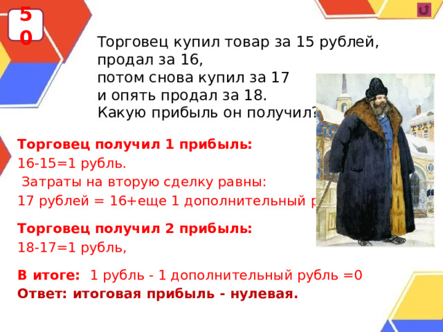 50 Торговец купил товар за 15 рублей, продал за 16, потом снова купил за 17 и опять продал за 18. Какую прибыль он получил? Торговец получил 1 прибыль: 16-15=1 рубль.  Затраты на вторую сделку равны: 17 рублей = 16+еще 1 дополнительный рубль, Торговец получил 2 прибыль: 18-17=1 рубль, В итоге: 1 рубль - 1 дополнительный рубль =0 Ответ: итоговая прибыль - нулевая. 