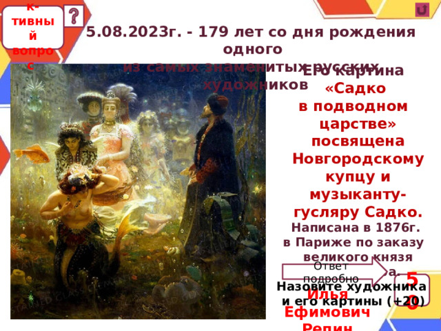 Коллек-тивный вопрос 5.08.2023г. - 179 лет со дня рождения одного из самых знаменитых русских художников Его картина «Садко в подводном царстве» посвящена Новгородскому купцу и музыканту-гусляру Садко. Написана в 1876г. в Париже по заказу великого князя Александра.  Назовите художника и его картины (+20) Ответ подробно 50 Илья Ефимович Репин 