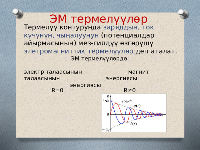 ЭМ термелүүлөр Термелүү контурунда заряддын, ток күчүнүн, чыңалуунун (потенциалдар айырмасынын) мез-гилдүү өзгөрүшү элетромагниттик термелүүлөр  деп аталат. ЭМ термелүүлөрдө: электр талаасынын магнит талаасынын энергиясы энергиясы R=0 R≠0 